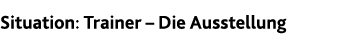 Situation: Trainer   Die Ausstellung
